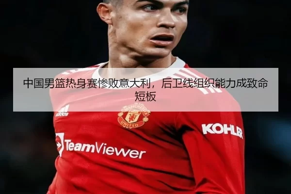 中国男篮热身赛惨败意大利，后卫线组织能力成致命短板