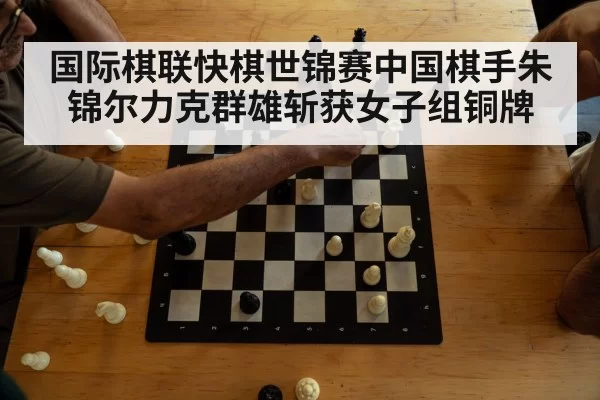 国际棋联快棋世锦赛中国棋手朱锦尔力克群雄斩获女子组铜牌