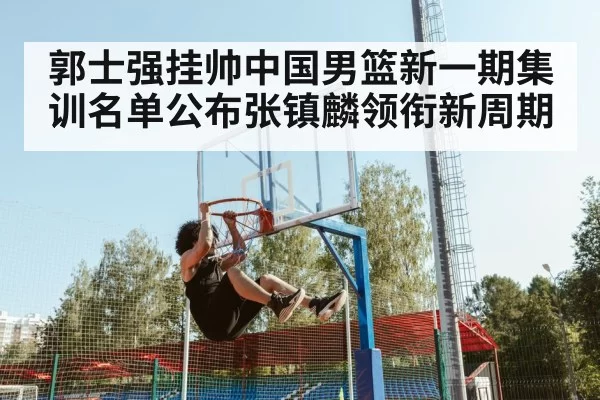 郭士强挂帅中国男篮新一期集训名单公布张镇麟领衔新周期