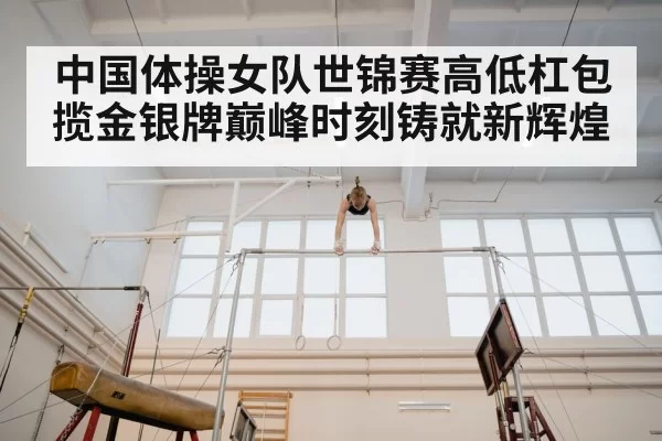 中国体操女队世锦赛高低杠包揽金银牌巅峰时刻铸就新辉煌