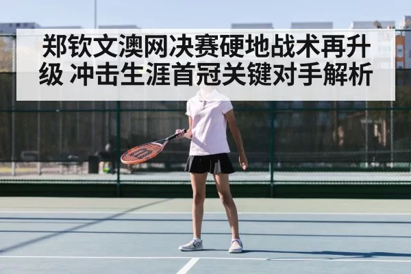 郑钦文澳网决赛硬地战术再升级 冲击生涯首冠关键对手解析