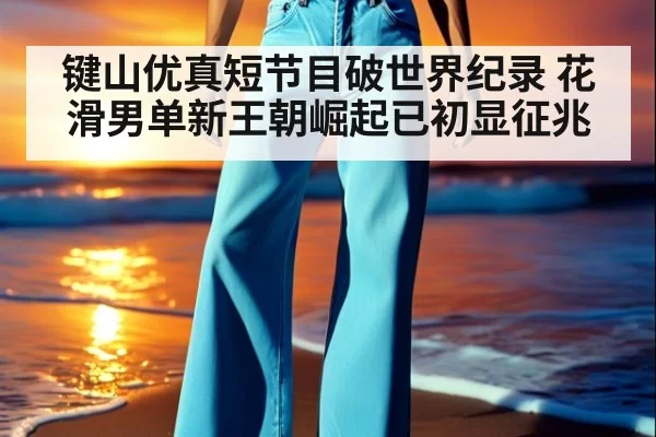 键山优真短节目破世界纪录 花滑男单新王朝崛起已初显征兆