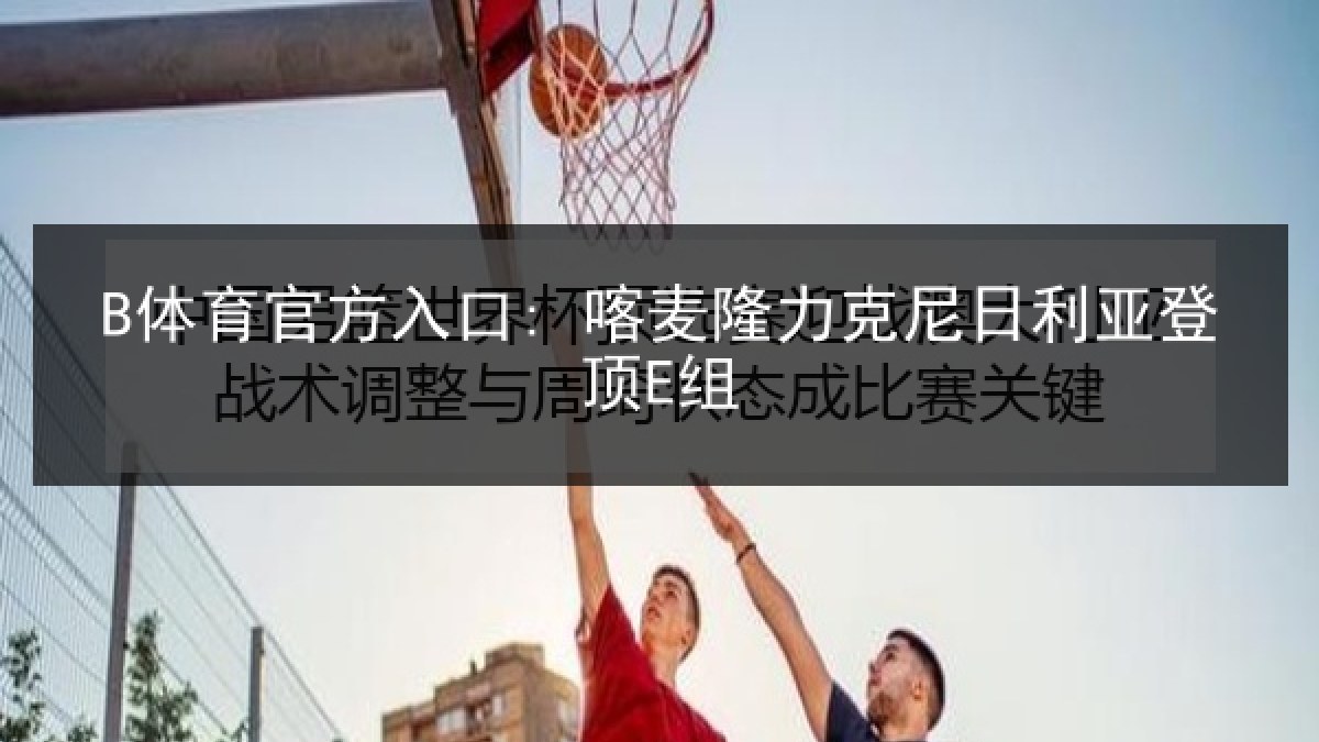B体育官方入口: 喀麦隆力克尼日利亚登顶E组 B体育官方入口: 喀麦隆力克尼日利亚登顶E组